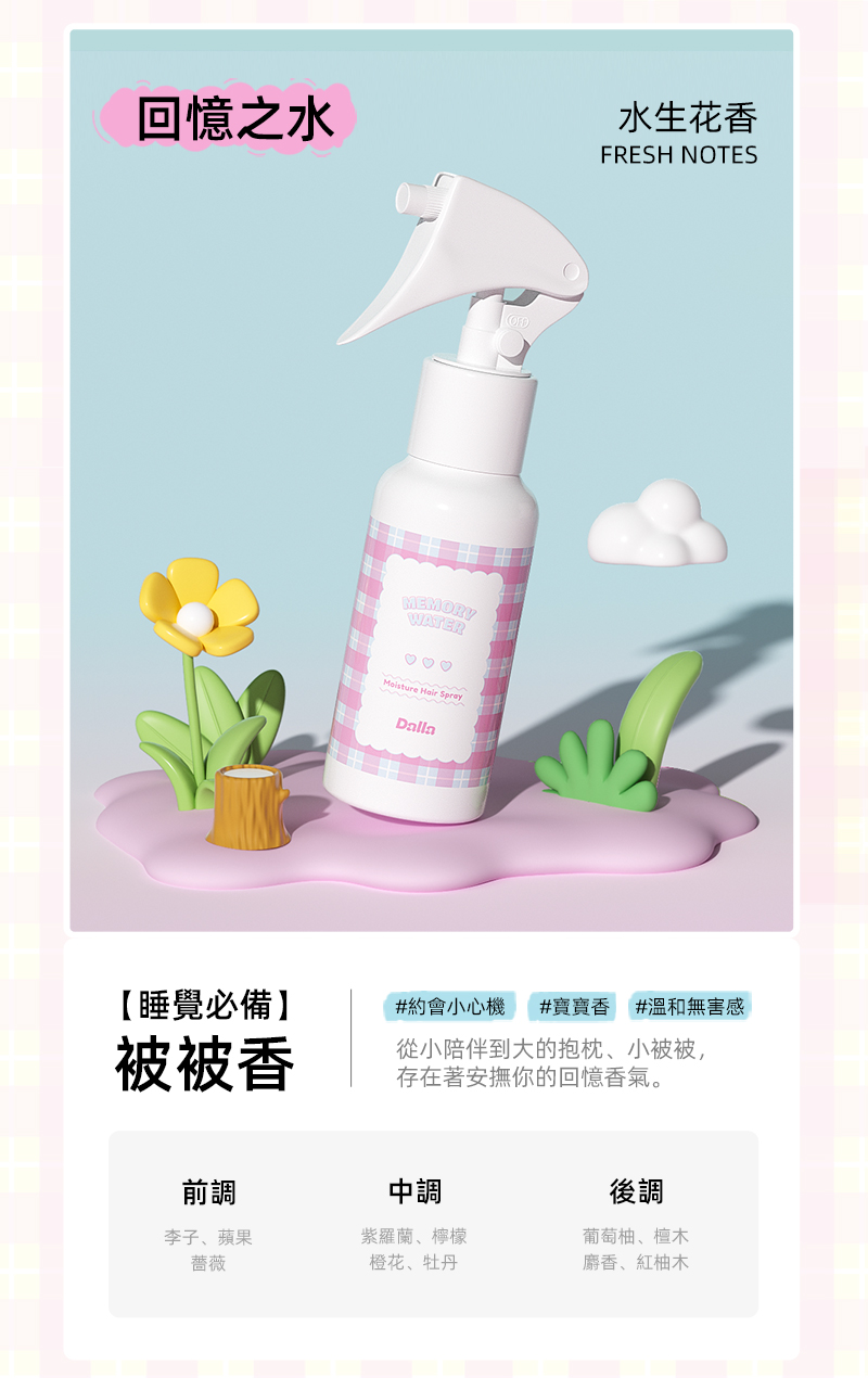 回憶之水MEMORYWATER Hair SprayDalla水生花香FRESH NOTES【睡覺必備】#約會小心機 #寶寶香 #溫和無害感被被香從小陪伴到大的抱枕、小被被,存在著安撫你的回憶香氣。前調中調後調李子、蘋果薔薇紫羅蘭、檸檬葡萄柚、檀木橙花、牡丹麝香、紅柚木