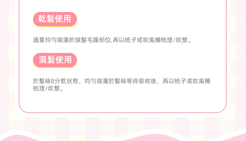 乾使用適量均勻噴灑於頭毛躁部位,再以梳子或吹風機梳理/吹整。濕髮使用於髮絲8分乾狀態,均勻噴灑於髮絲等待吸收後,再以梳子或吹風機梳理/吹整。