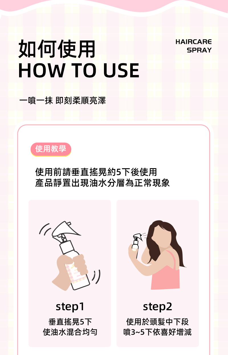 如何使用HOW TO USE一噴 即刻柔順亮澤使用教學使用前請垂直搖晃約5下後使用產品靜置出現油水分層為正常現象step1垂直搖晃5下使油水混合均匀HAIRCARESPRAYstep2使用於頭髮中下段噴3~5下依喜好增減