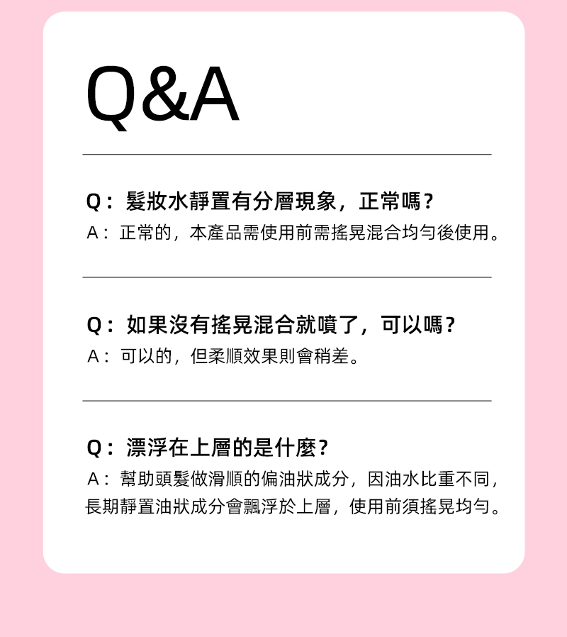 Q&AQ:髮妝水靜置有分層現象,正常嗎?A:正常的,本產品需使用前需搖晃混合均勻後使用。Q:如果沒有搖晃混合就噴了,可以嗎?A:可以的,但柔順效果則會稍差。Q:漂浮在上層的是什麼?A:幫助頭髮做滑順的偏油狀成分,因油水比重不同,長期靜置油狀成分會飄浮於上層,使用前須搖晃均勻。