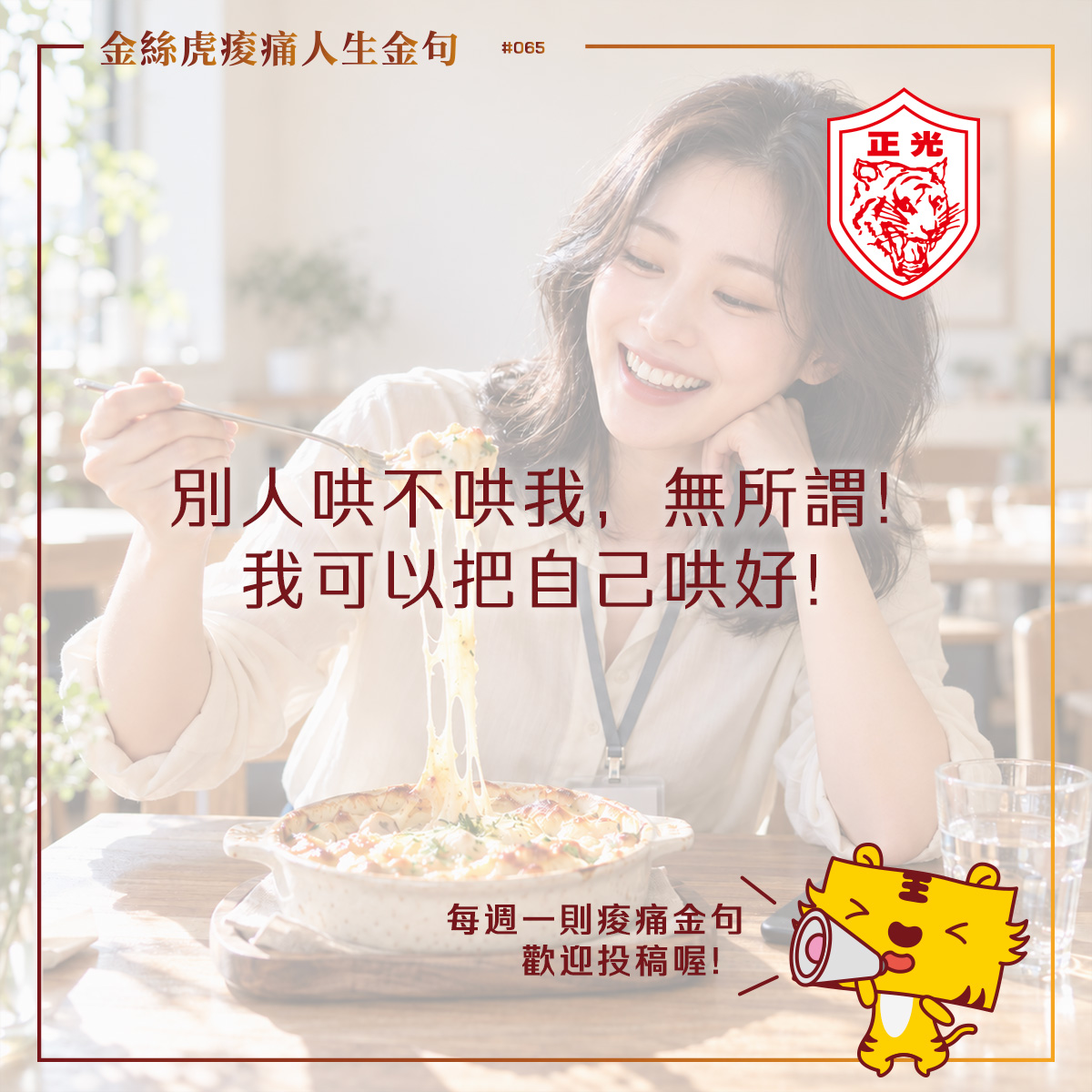 金絲虎痠痛人生金句第065期。一名穿著襯衫、掛著識別證的女子坐在明亮餐廳裡,微笑看著叉子上牽絲的焗烤,享受午餐。中央文字寫著:「別人哄不哄我,無所謂!我可以把自己哄好!」右上角是正光虎頭標誌,右下角是拿著擴音器的金絲虎卡通角色,旁邊寫著:「每週一則痠痛金句,歡迎投稿喔!」