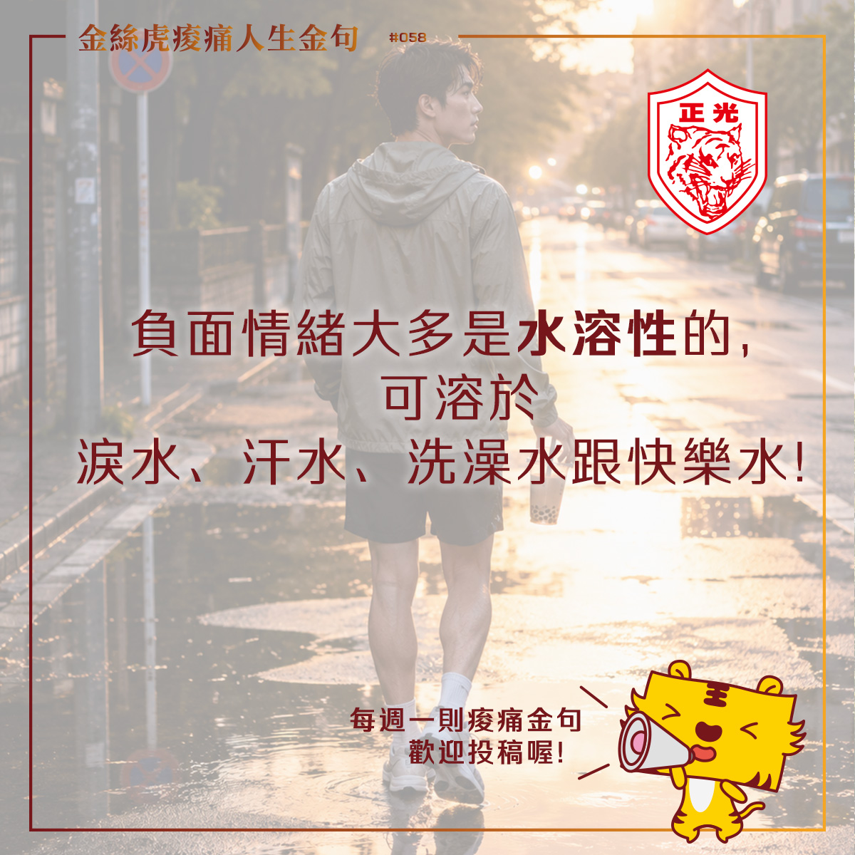金絲虎痠痛人生金句第058篇〈今天，你需要哪一種水？〉，一名剛慢跑完的年輕男子走在雨後街道，手拿一杯珍珠奶茶，夕陽倒映在積水路面上。畫面搭配文字「負面情緒大多是水溶性的，可溶於淚水、汗水、洗澡水跟快樂水」，傳達透過哭泣、運動、熱水澡與日常小確幸舒緩情緒、照顧自己的理念。