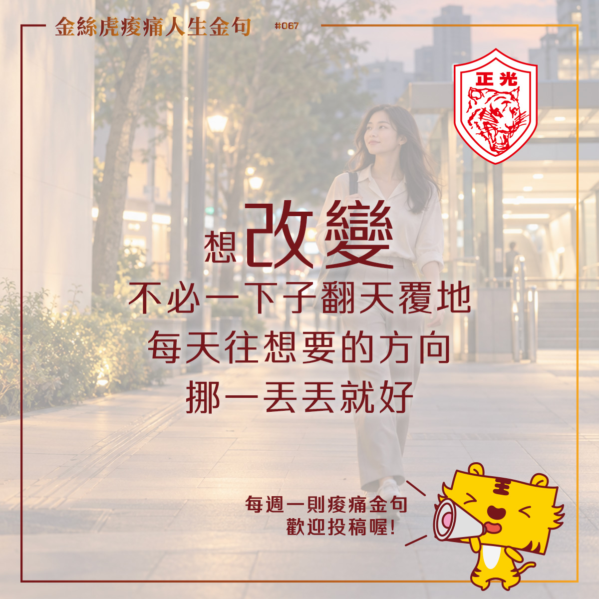 金絲虎痠痛人生金句第067篇圖卡：一名女子背著工作包，穿著休閒鞋，漫步在傍晚的城市人行道上。中央文字寫著：「想改變，不必一下子翻天覆地，每天往想要的方向挪一丟丟就好。」右上角為正光虎頭標誌，右下角是拿著擴音器的金絲虎，邀請讀者投稿痠痛金句。