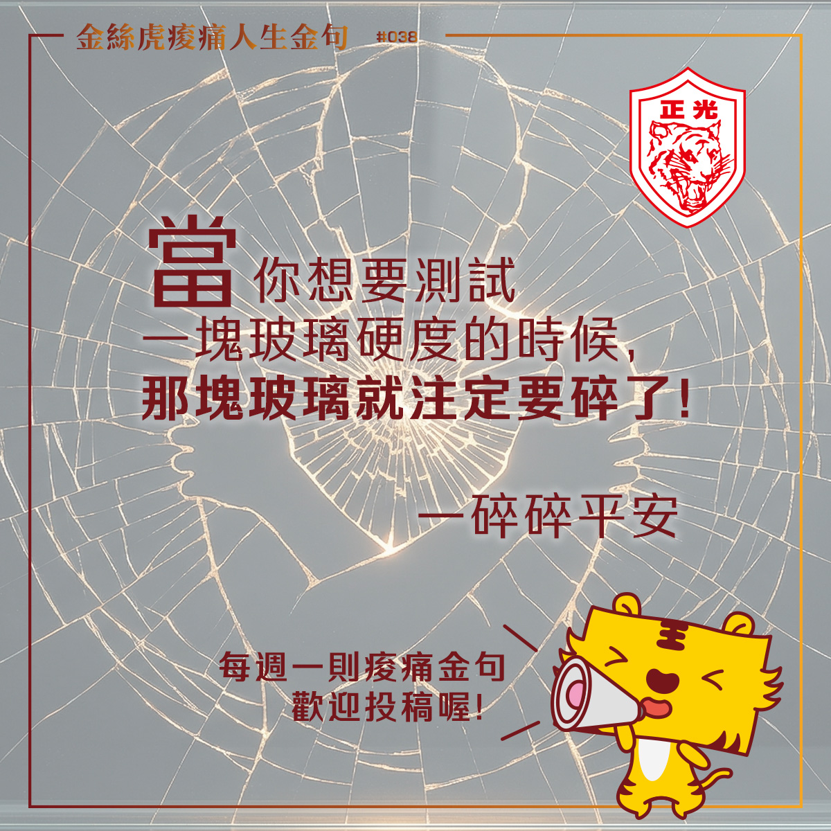 「金絲虎痠痛人生金句專欄 #038：以破碎玻璃藝術為背景，文字寫著『當你想要測試一塊玻璃硬度的時候，那塊玻璃就注定要碎了！&mdash;&mdash;碎碎平安』，搭配正光金絲虎吉祥物。