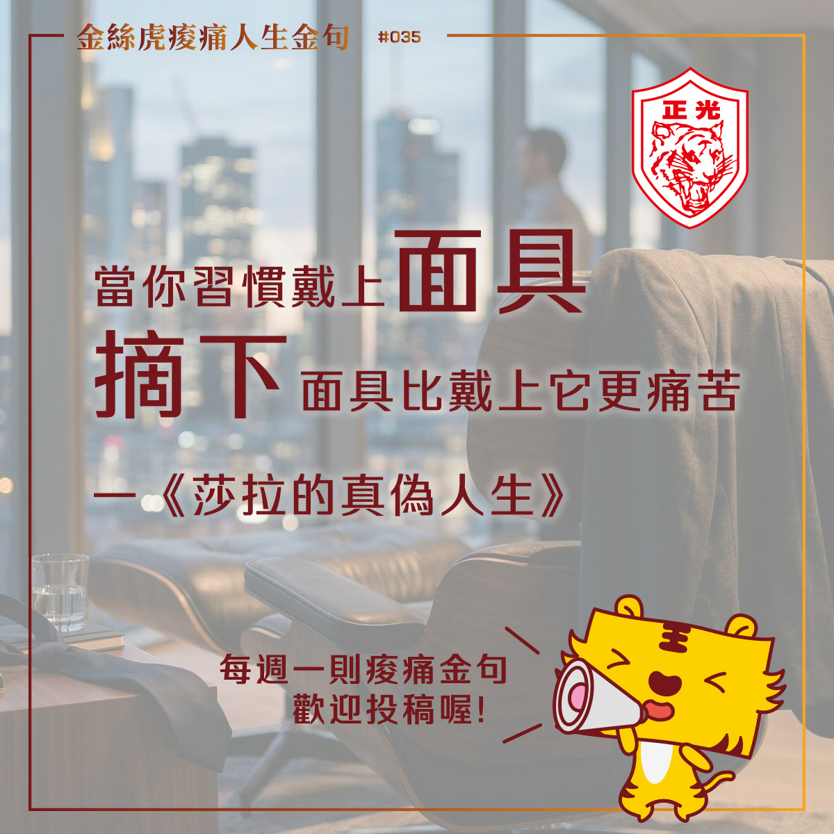 這是一張結合感性語錄與商業居家氛圍的設計圖。背景是一間高樓層辦公室或居家書房，窗外可見模糊的城市黃昏街景。近處是一張深色的質感單人沙發（Eames Lounge Chair 風格），椅背上掛著一件深灰色西裝外套，旁邊的小桌上散落著領帶。  圖片中央有大尺寸的深紅色與黑色文字標題：「當你習慣戴上面具，摘下面具比戴上它更痛苦 &mdash;&mdash;《莎拉的真偽人生》」。  左上角標註「金絲虎痠痛人生金句 #035」，右上角有「正光金絲虎」的紅色圓形盾牌標誌。右下角則有一個亮黃色的金絲虎卡通吉祥物，正拿著大聲公說：「每週一則痠痛金句，歡迎投稿喔！」。整體色調溫暖且具有故事感，傳達出從高壓職位轉身後的心理共鳴。