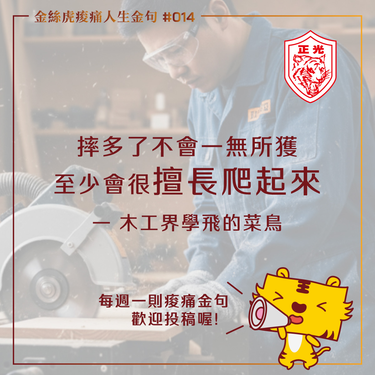 一張「金絲虎痠痛人生金句」的專欄圖片。背景是一名戴著護目鏡的木工正在專注地使用圓鋸機裁切木材。 圖中間的文字寫著金句#014:「摔多了不會一無所獲,至少會很擅長爬起來——木工界學飛的菜鳥」。 右上角有「正光」的紅色商標,右下角則有一隻可愛的卡通老虎拿著大聲公,旁邊寫著「每週一則痠痛金句,歡迎投稿喔!」。