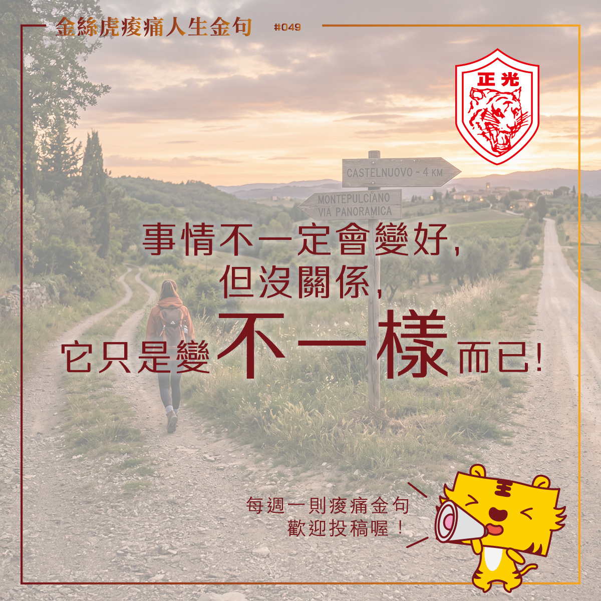 正光製藥「金絲虎痠痛人生金句專欄 #049」圖卡。背景為一條通往鄉村遠方的蜿蜒道路與路標,一名女子背著背包向前走。圖卡中央主題文字為:「事情不一定會變好,但沒關係,它只是變不一樣而已!」。右上角有正光虎頭標誌,右下角有一隻拿著擴音器的Q版黃色老虎,寫著「每週一則痠痛金句,歡迎投稿喔!」。