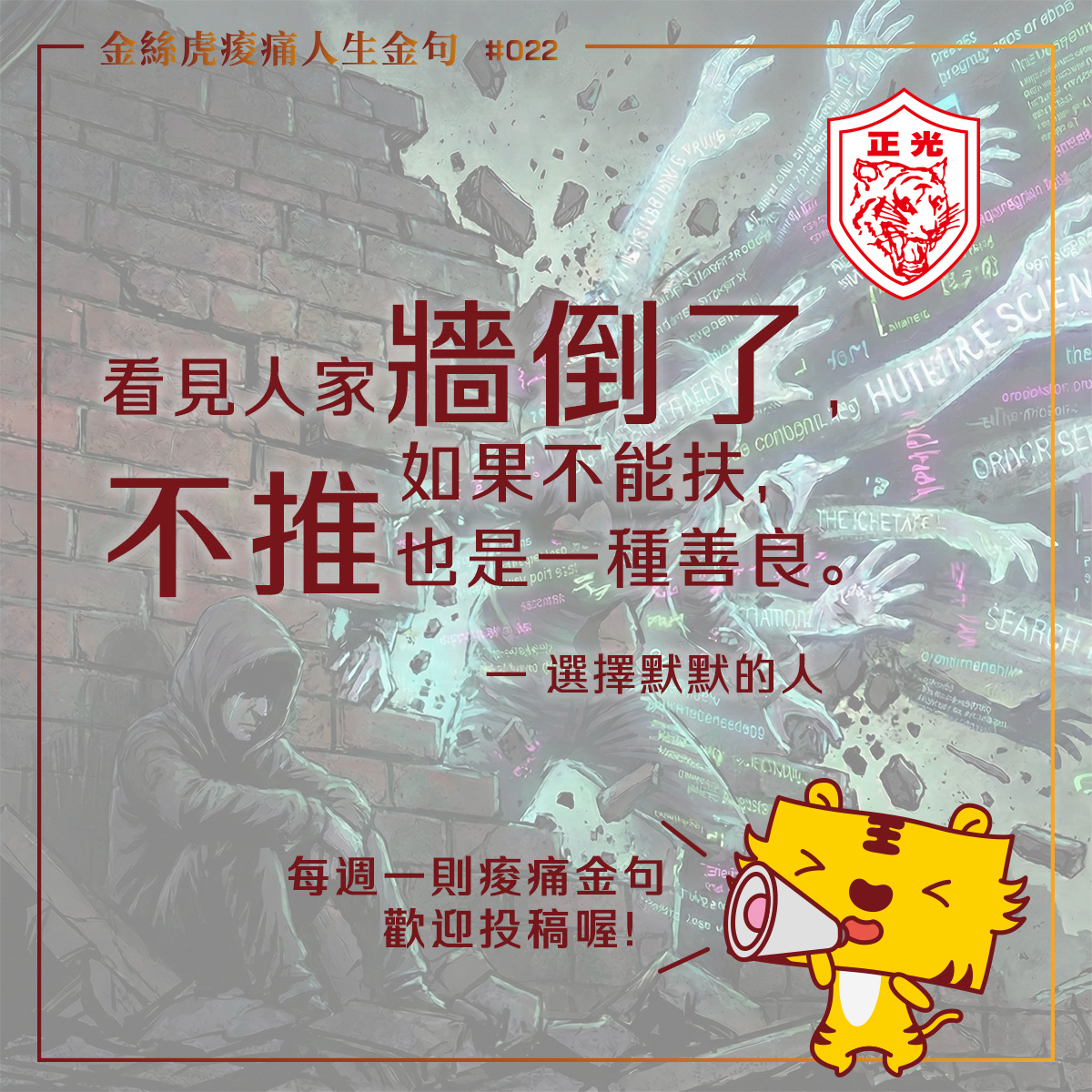 這是一張社群媒體圖卡,頂部標題為金色文字「金絲虎痠痛人生金句 #022」,右上角有紅色的「正光」標誌。圖卡中央以大紅色字體呈現核心金句:「看見人家牆倒了,如果不能扶,不推也是一種善良。」下方標註作者「—— 選擇默默的人」。背景是一幅賽博龐克風格的插畫,描繪一個穿帽T的人坐在崩塌的磚牆角落,周圍充斥著發光的數位文字和數據流。圖卡右下角有一隻黃色的卡通金絲虎拿著擴音器,底部文字寫著「每週一則痠痛金句 歡迎投稿喔!」。