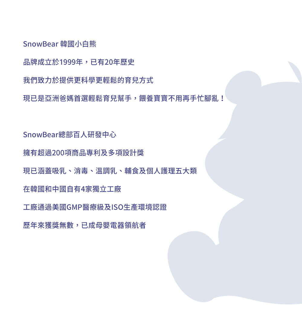 SnowBear 韓國小白熊 品牌成立於1999年，已有20年歷史 我們致力於提供更科學更輕鬆的育兒方式 現已是亞洲爸媽首選輕鬆育兒幫手，餵養寶寶不用再手忙腳亂！  SnowBear總部百人研發中心 擁有超過200項商品專利及多項設計獎 現已涵蓋吸乳、消毒、溫調乳、輔食及個人護理五大類 在韓國和中國自有4家獨立工廠 工廠通過美國GMP醫療級及ISO生產環境認證 歷年來獲獎無數，已成母嬰電器領航者