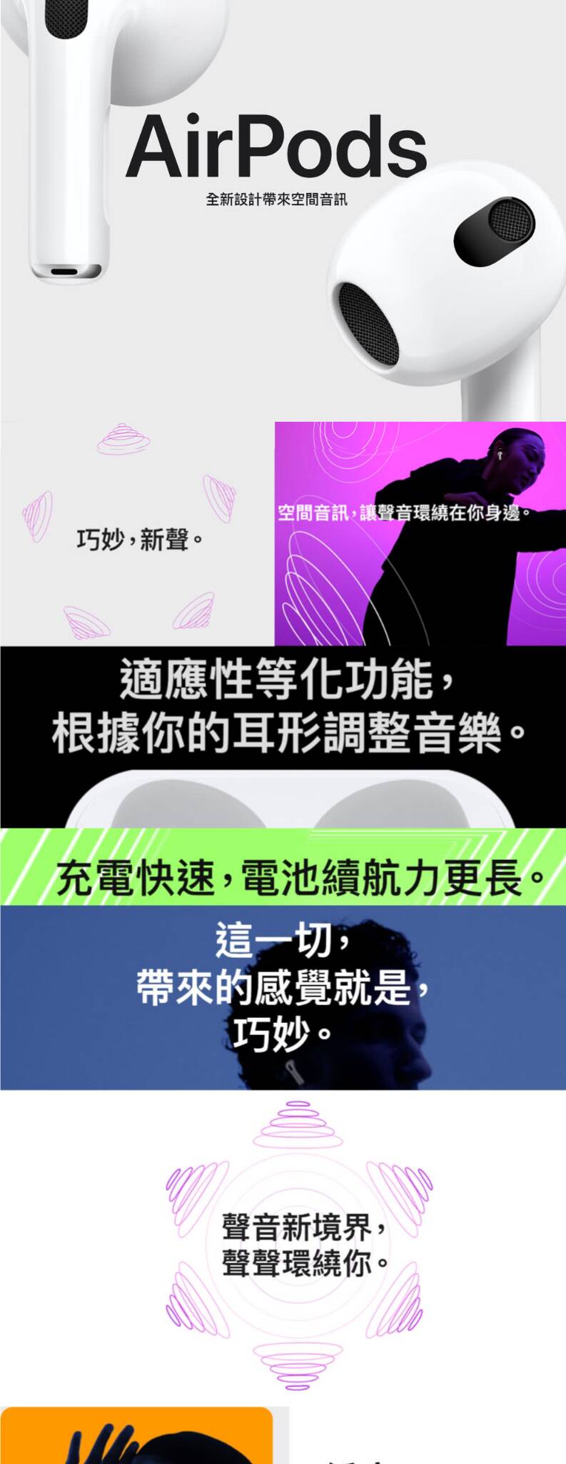 探索全新AirPods 3，融合先進技術與優雅設計的無線耳機，為您帶來非凡的聽覺享受。具備空間音頻功能，AirPods 3能夠提供沉浸式的音樂體驗，讓您仿佛置身於音樂現場中心。搭配全新形狀的設計，提供更加舒適穩固的佩戴感，且防水功能讓您在各種環境下都能使用。AirPods 3的電池續航力強大，支持快速充電，確保您的音樂不間斷。適合所有愛音樂、追求高品質生活的用戶。選擇AirPods 3，開啟您的智能聽音時代。